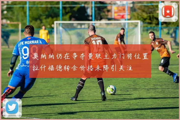 奥纳纳仍在争夺曼联主力门将位置拉什福德转会价格未降引关注