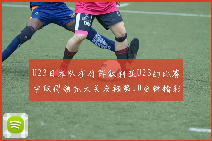 U23日本队在对阵叙利亚U23的比赛中取得领先大关友翔第10分钟精彩进球