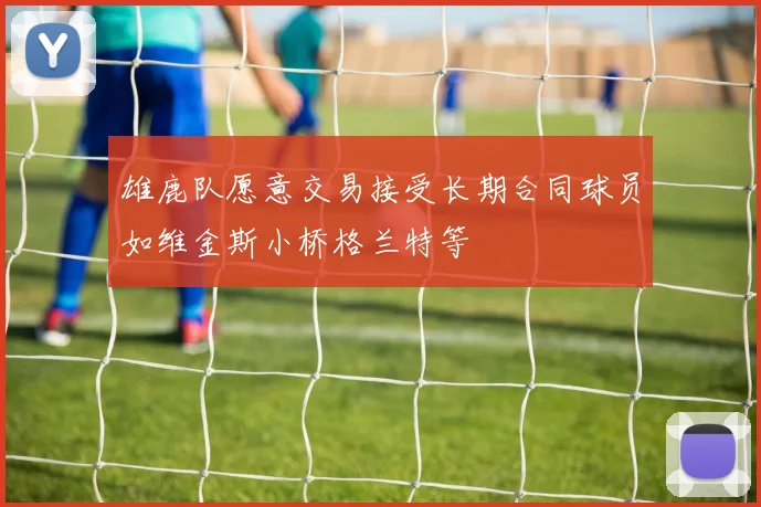 雄鹿队愿意交易接受长期合同球员如维金斯小桥格兰特等