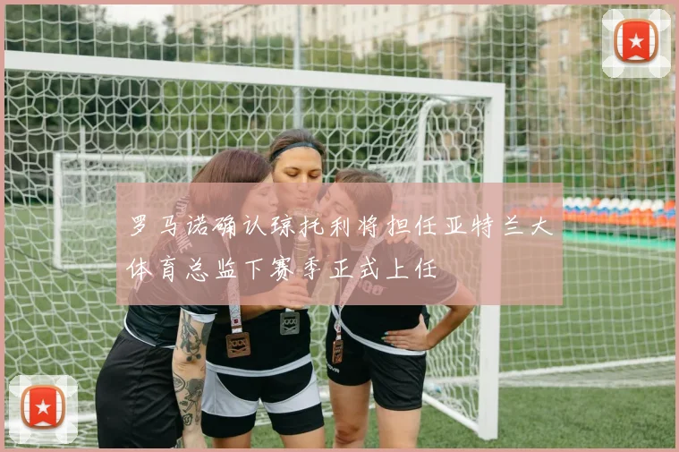罗马诺确认琼托利将担任亚特兰大体育总监下赛季正式上任