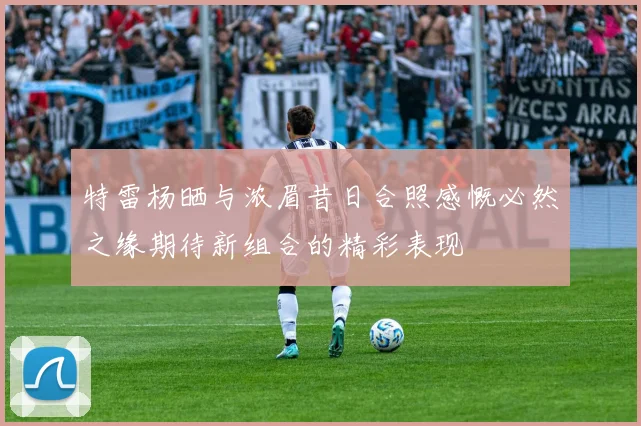 特雷杨晒与浓眉昔日合照感慨必然之缘期待新组合的精彩表现