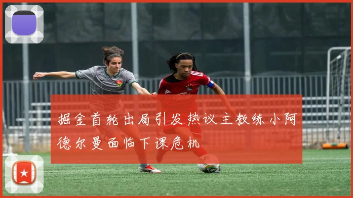 掘金首轮出局引发热议主教练小阿德尔曼面临下课危机