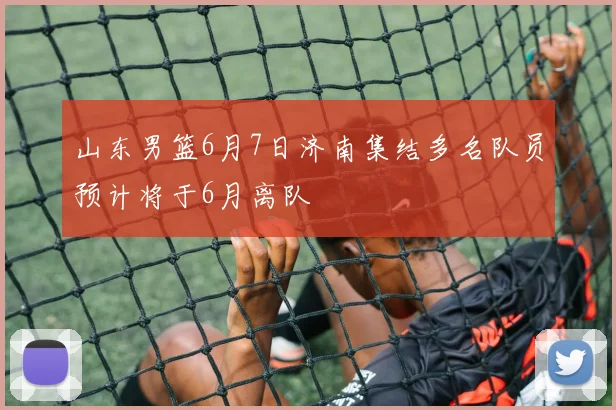 山东男篮6月7日济南集结多名队员预计将于6月离队