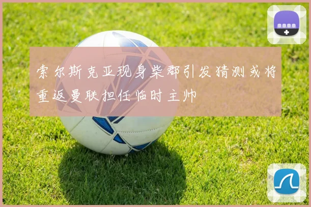 索尔斯克亚现身柴郡引发猜测或将重返曼联担任临时主帅
