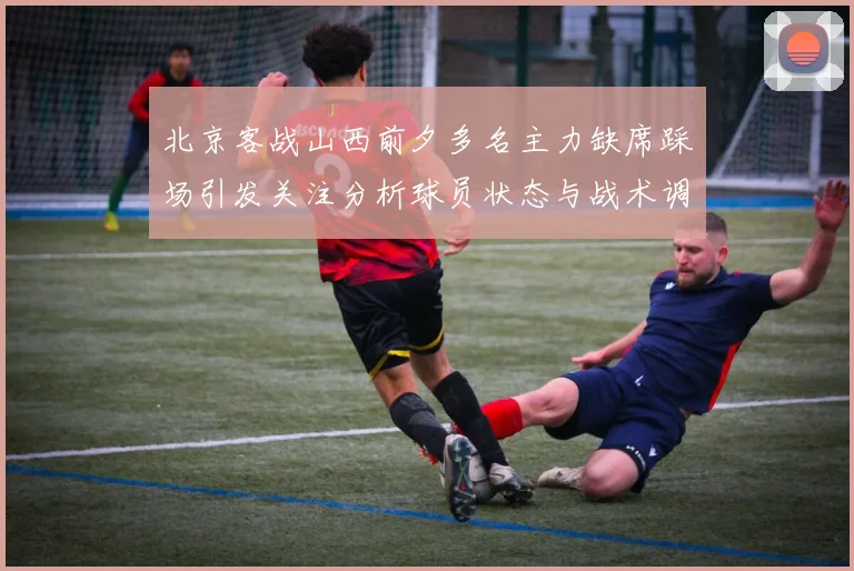 北京客战山西前夕多名主力缺席踩场引发关注分析球员状态与战术调整