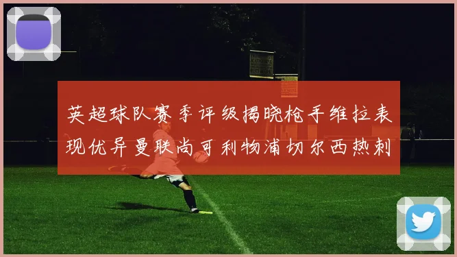 英超球队赛季评级揭晓枪手维拉表现优异曼联尚可利物浦切尔西热刺需努力