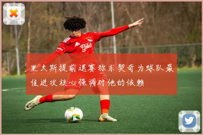 里夫斯提前退赛称东契奇为球队最佳进攻核心强调对他的依赖