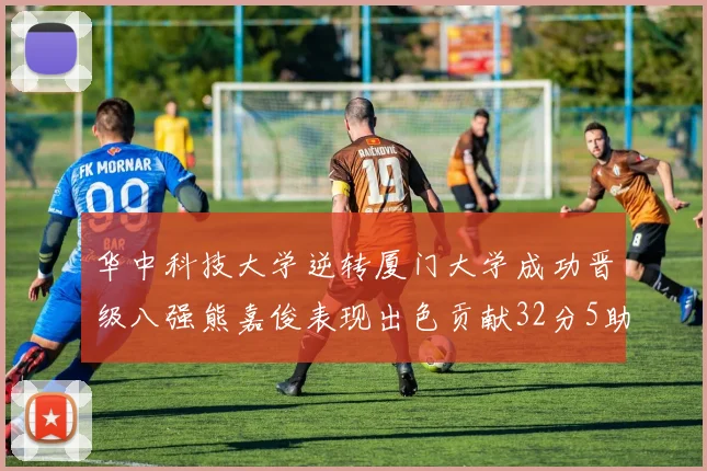 华中科技大学逆转厦门大学成功晋级八强熊嘉俊表现出色贡献32分5助攻5抢断