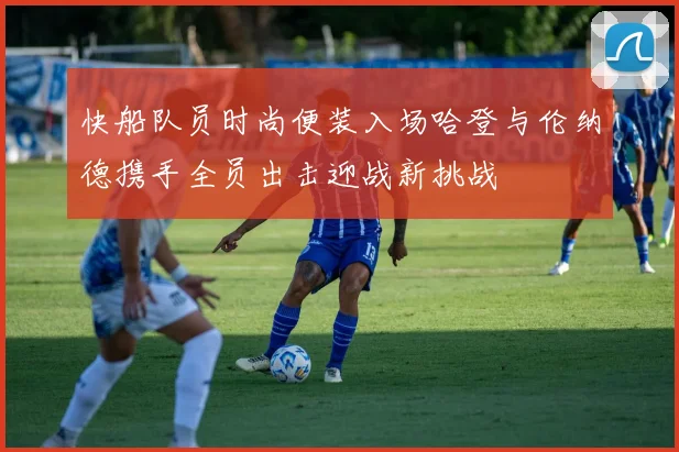 快船队员时尚便装入场哈登与伦纳德携手全员出击迎战新挑战