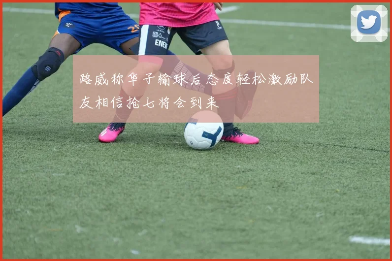 路威称华子输球后态度轻松激励队友相信抢七将会到来